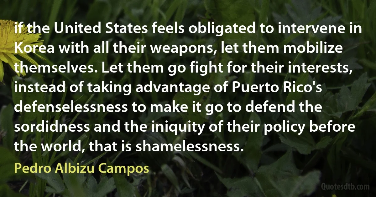 if the United States feels obligated to intervene in Korea with all their weapons, let them mobilize themselves. Let them go fight for their interests, instead of taking advantage of Puerto Rico's defenselessness to make it go to defend the sordidness and the iniquity of their policy before the world, that is shamelessness. (Pedro Albizu Campos)