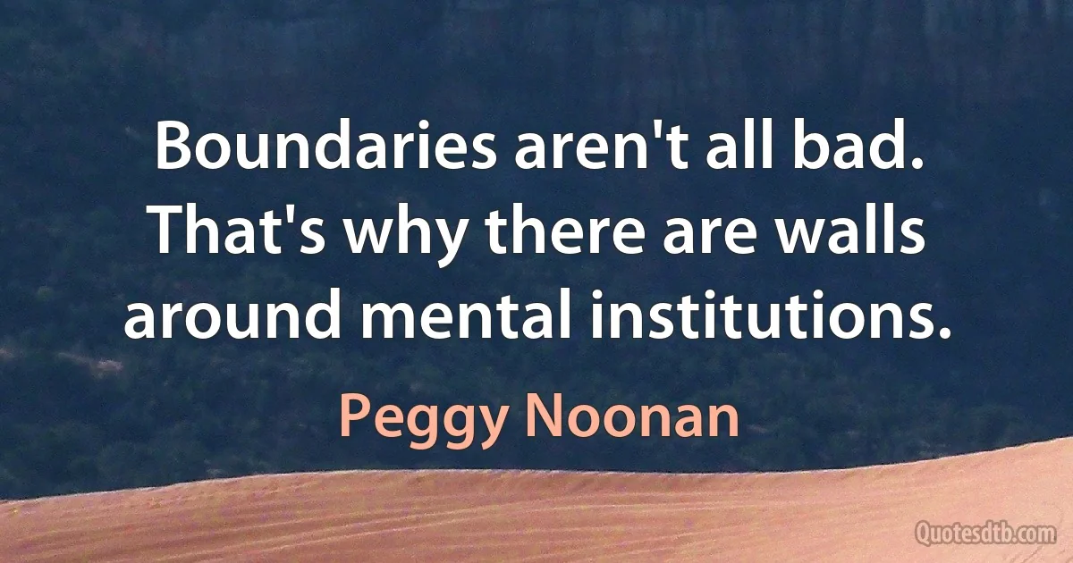 Boundaries aren't all bad. That's why there are walls around mental institutions. (Peggy Noonan)