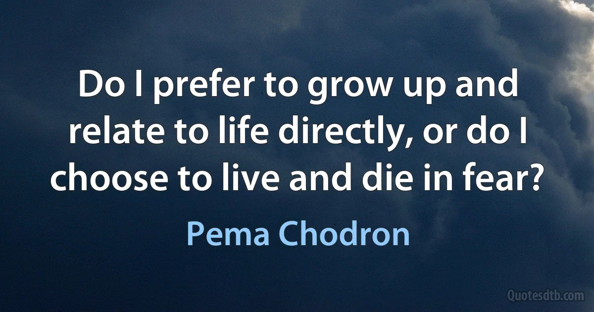 Do I prefer to grow up and relate to life directly, or do I choose to live and die in fear? (Pema Chodron)