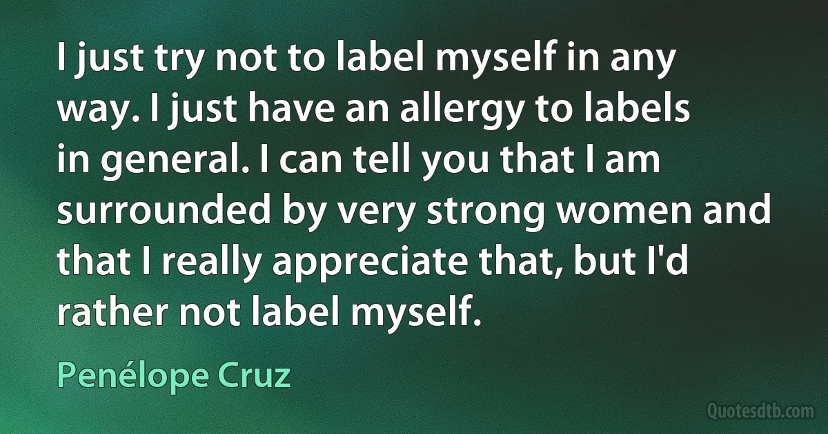 I just try not to label myself in any way. I just have an allergy to labels in general. I can tell you that I am surrounded by very strong women and that I really appreciate that, but I'd rather not label myself. (Penélope Cruz)