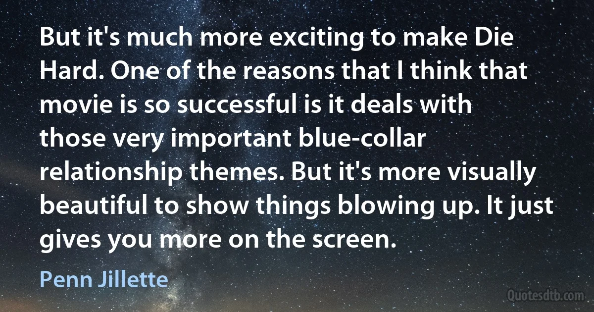 But it's much more exciting to make Die Hard. One of the reasons that I think that movie is so successful is it deals with those very important blue-collar relationship themes. But it's more visually beautiful to show things blowing up. It just gives you more on the screen. (Penn Jillette)