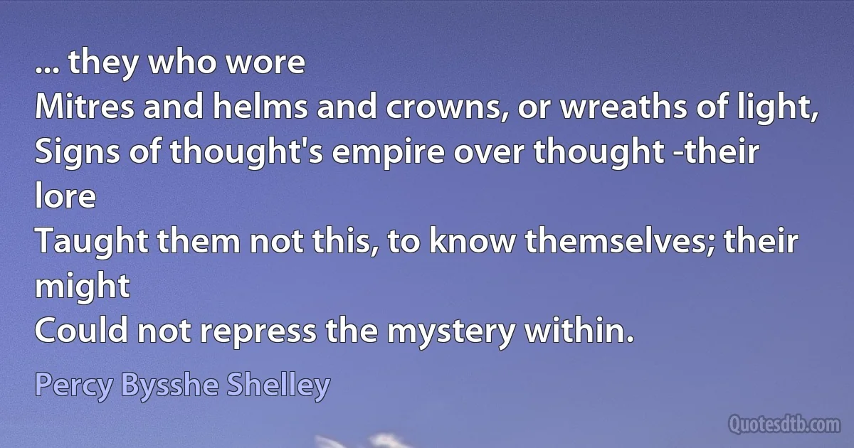 ... they who wore
Mitres and helms and crowns, or wreaths of light,
Signs of thought's empire over thought -their lore
Taught them not this, to know themselves; their might
Could not repress the mystery within. (Percy Bysshe Shelley)