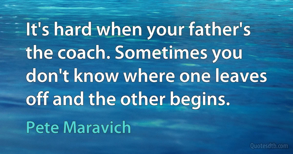 It's hard when your father's the coach. Sometimes you don't know where one leaves off and the other begins. (Pete Maravich)