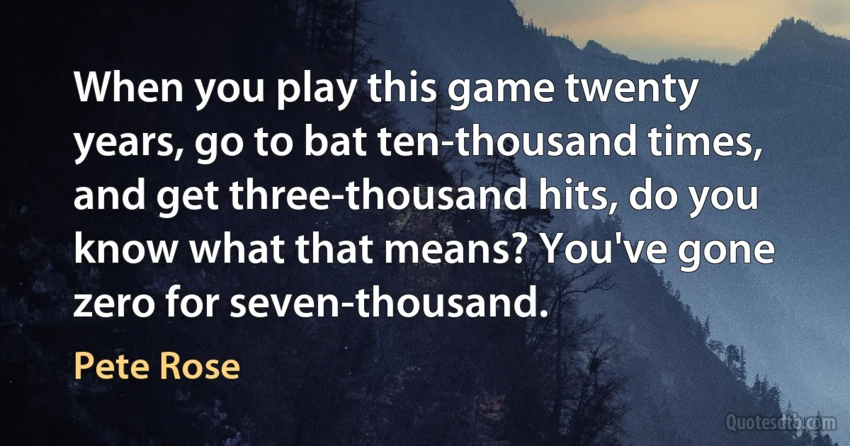 When you play this game twenty years, go to bat ten-thousand times, and get three-thousand hits, do you know what that means? You've gone zero for seven-thousand. (Pete Rose)