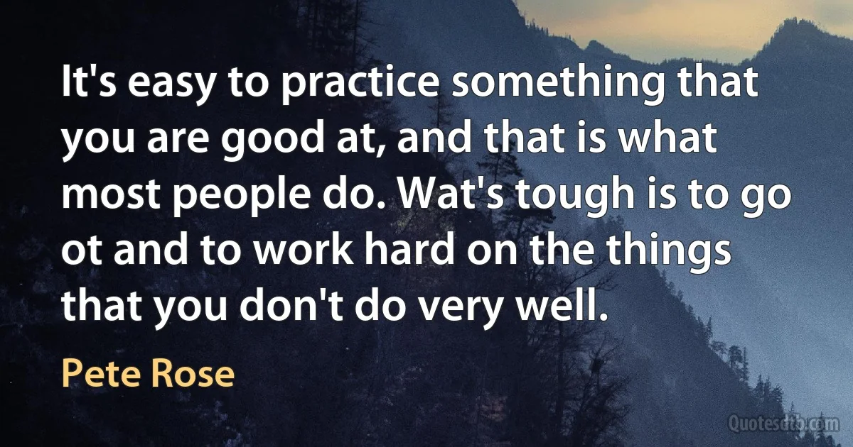 It's easy to practice something that you are good at, and that is what most people do. Wat's tough is to go ot and to work hard on the things that you don't do very well. (Pete Rose)