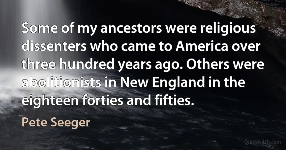 Some of my ancestors were religious dissenters who came to America over three hundred years ago. Others were abolitionists in New England in the eighteen forties and fifties. (Pete Seeger)