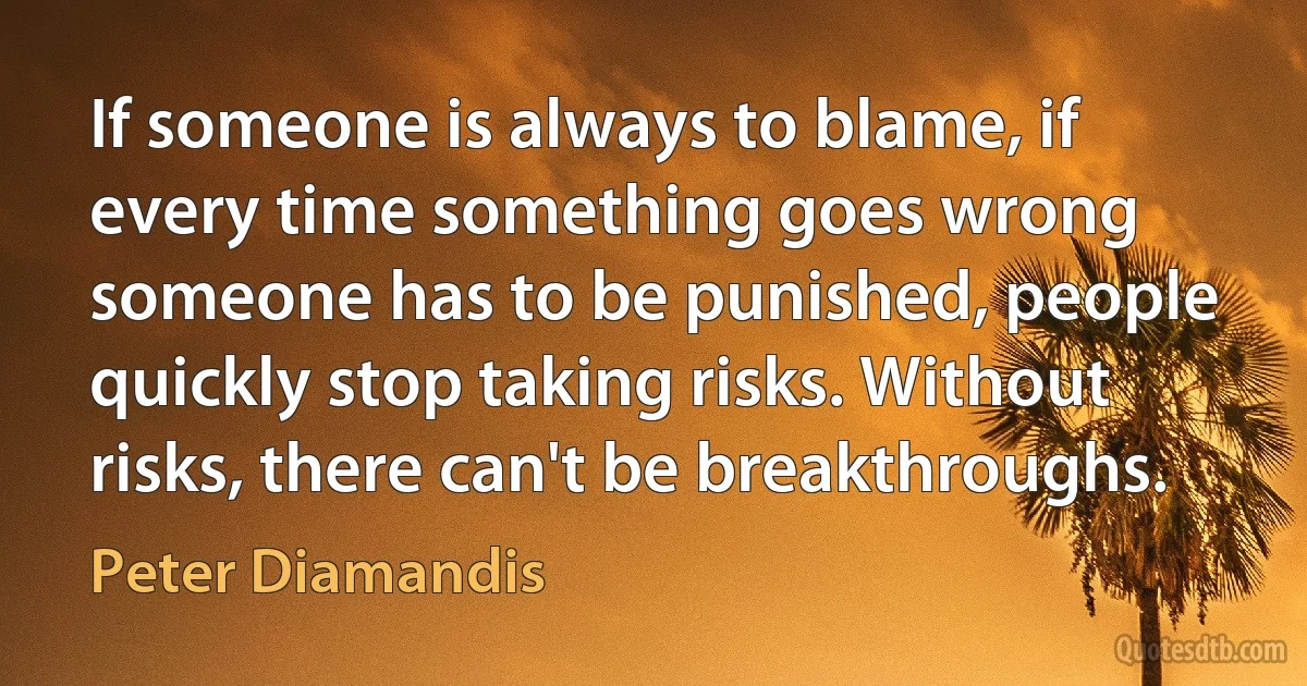 If someone is always to blame, if every time something goes wrong someone has to be punished, people quickly stop taking risks. Without risks, there can't be breakthroughs. (Peter Diamandis)