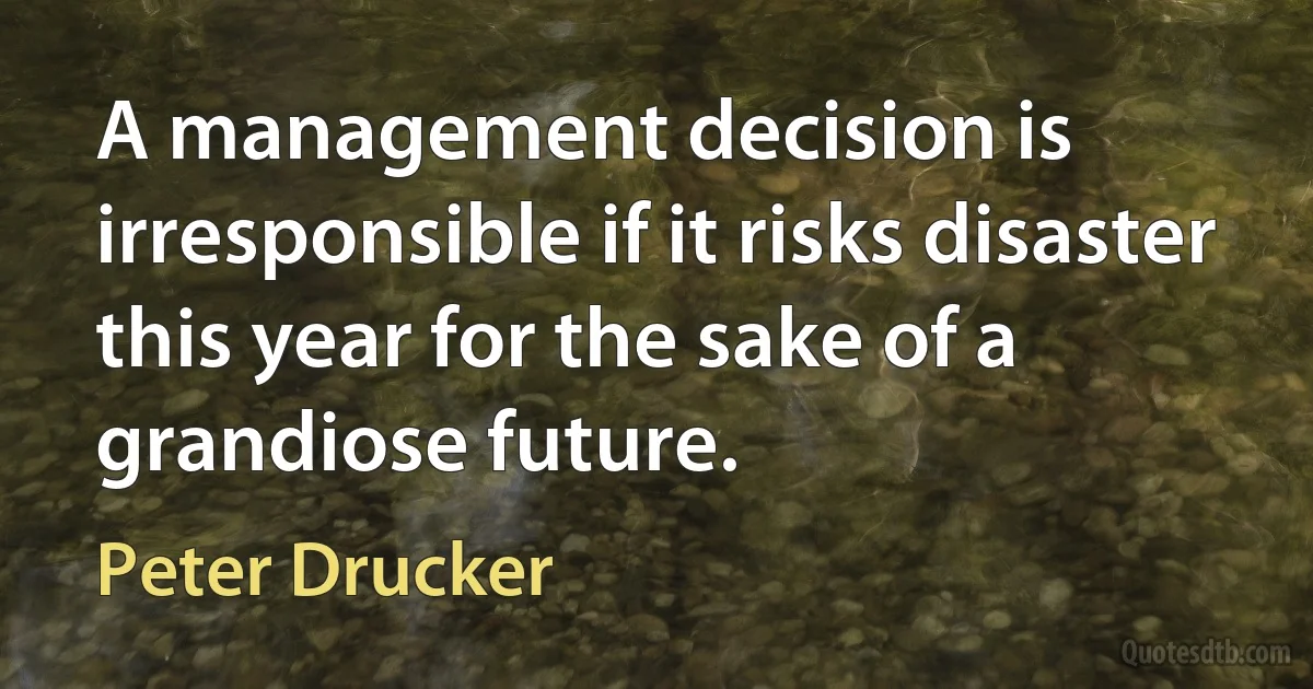 A management decision is irresponsible if it risks disaster this year for the sake of a grandiose future. (Peter Drucker)