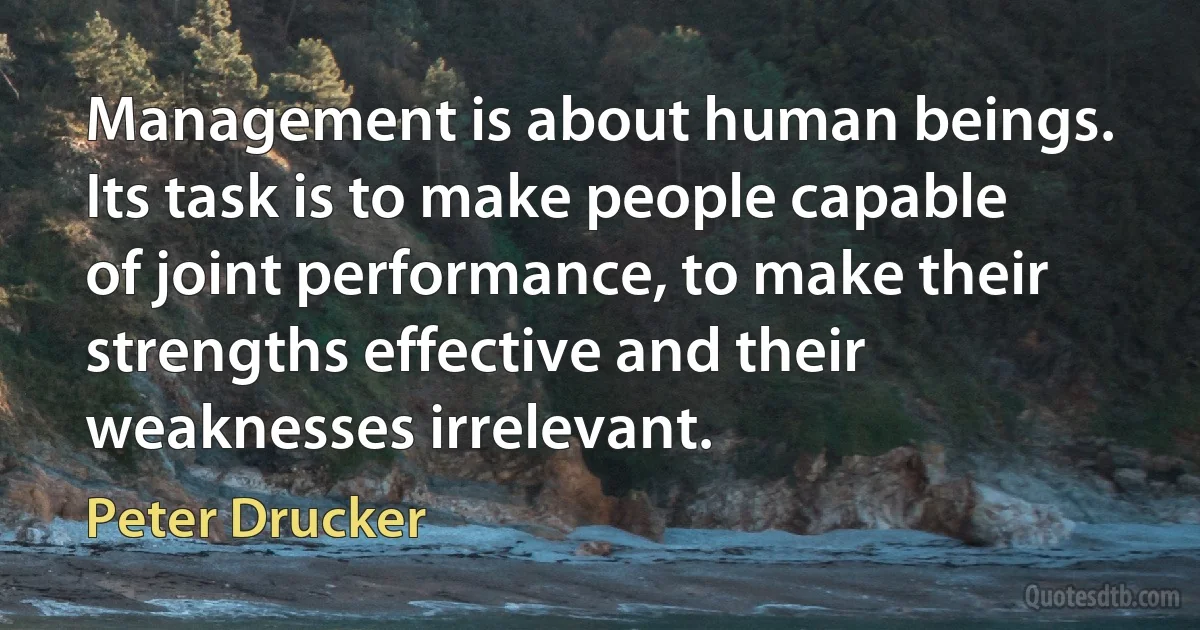 Management is about human beings. Its task is to make people capable of joint performance, to make their strengths effective and their weaknesses irrelevant. (Peter Drucker)