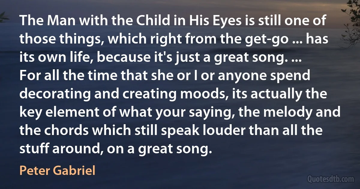 The Man with the Child in His Eyes is still one of those things, which right from the get-go ... has its own life, because it's just a great song. ... For all the time that she or I or anyone spend decorating and creating moods, its actually the key element of what your saying, the melody and the chords which still speak louder than all the stuff around, on a great song. (Peter Gabriel)