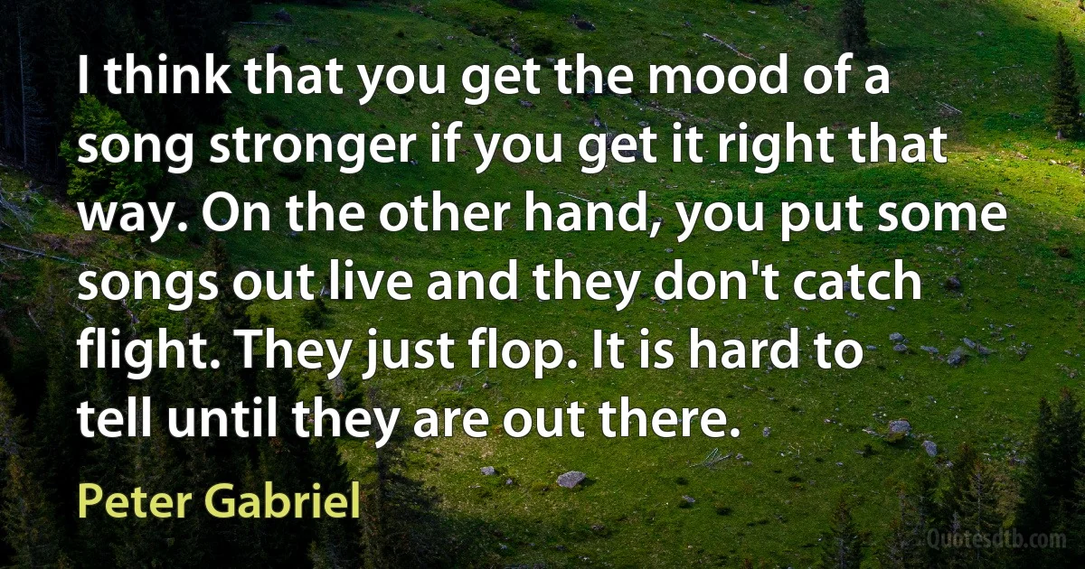 I think that you get the mood of a song stronger if you get it right that way. On the other hand, you put some songs out live and they don't catch flight. They just flop. It is hard to tell until they are out there. (Peter Gabriel)