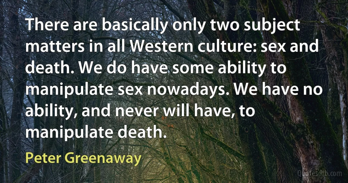 There are basically only two subject matters in all Western culture: sex and death. We do have some ability to manipulate sex nowadays. We have no ability, and never will have, to manipulate death. (Peter Greenaway)