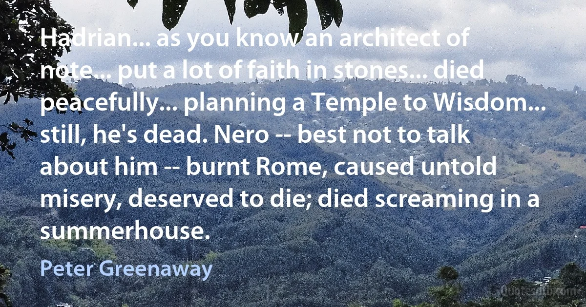 Hadrian... as you know an architect of note... put a lot of faith in stones... died peacefully... planning a Temple to Wisdom... still, he's dead. Nero -- best not to talk about him -- burnt Rome, caused untold misery, deserved to die; died screaming in a summerhouse. (Peter Greenaway)