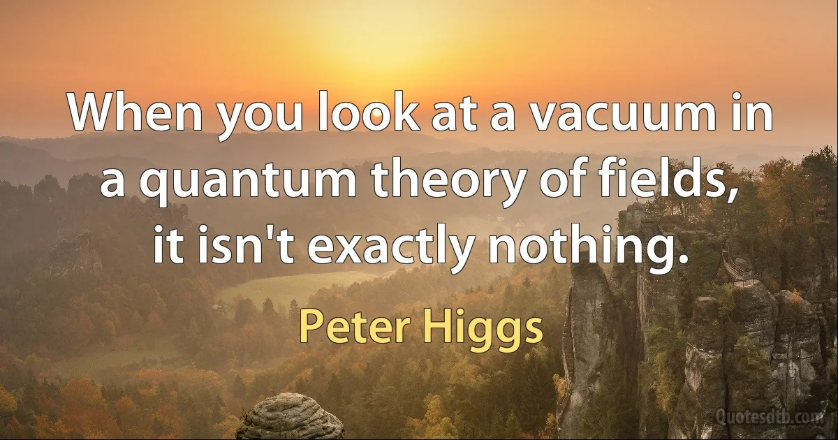 When you look at a vacuum in a quantum theory of fields, it isn't exactly nothing. (Peter Higgs)