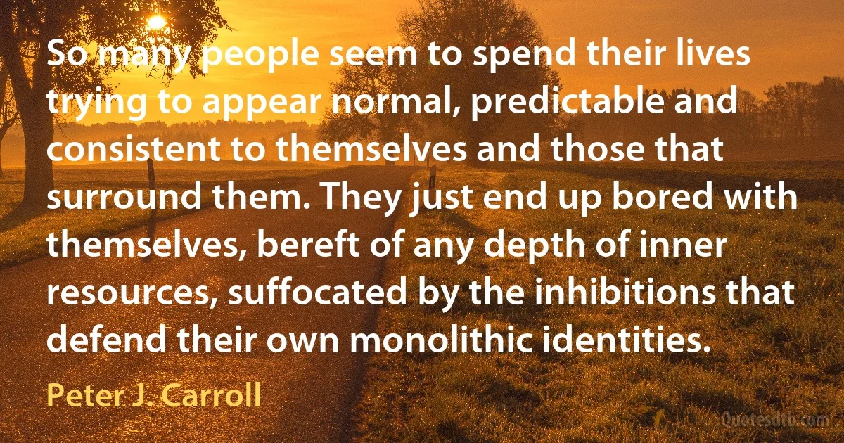 So many people seem to spend their lives trying to appear normal, predictable and consistent to themselves and those that surround them. They just end up bored with themselves, bereft of any depth of inner resources, suffocated by the inhibitions that defend their own monolithic identities. (Peter J. Carroll)