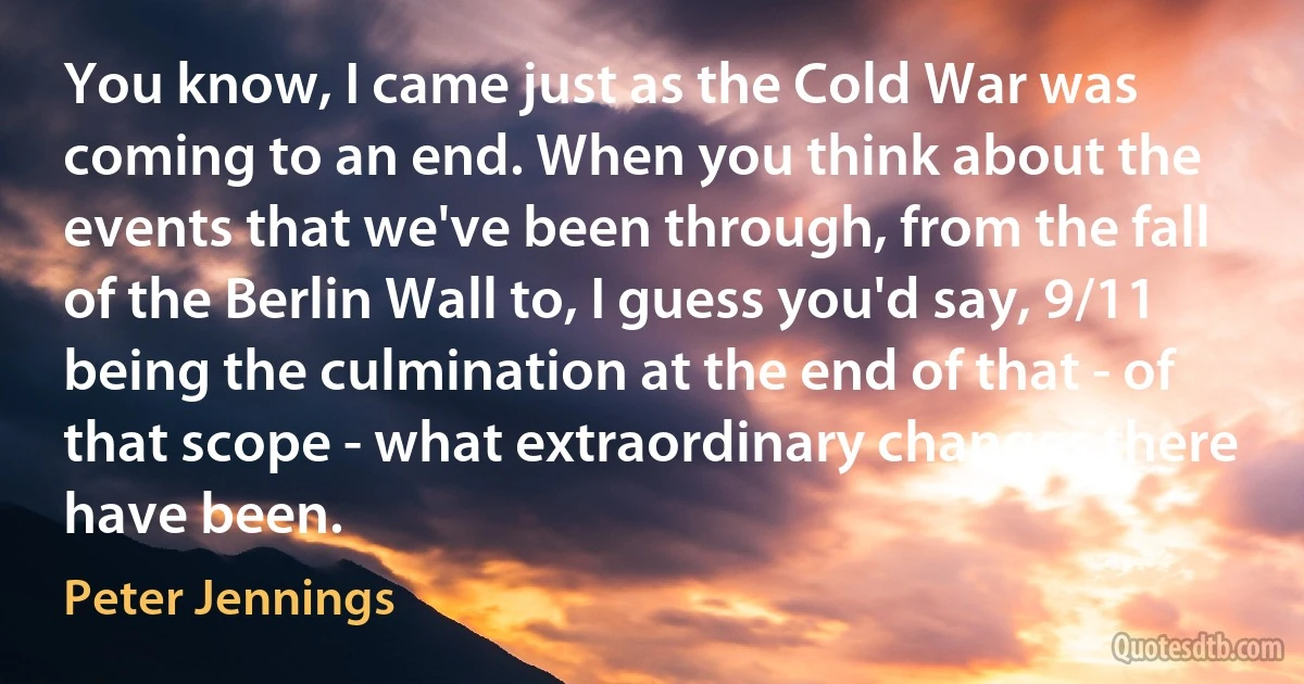 You know, I came just as the Cold War was coming to an end. When you think about the events that we've been through, from the fall of the Berlin Wall to, I guess you'd say, 9/11 being the culmination at the end of that - of that scope - what extraordinary changes there have been. (Peter Jennings)