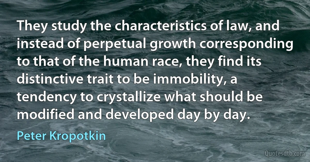 They study the characteristics of law, and instead of perpetual growth corresponding to that of the human race, they find its distinctive trait to be immobility, a tendency to crystallize what should be modified and developed day by day. (Peter Kropotkin)