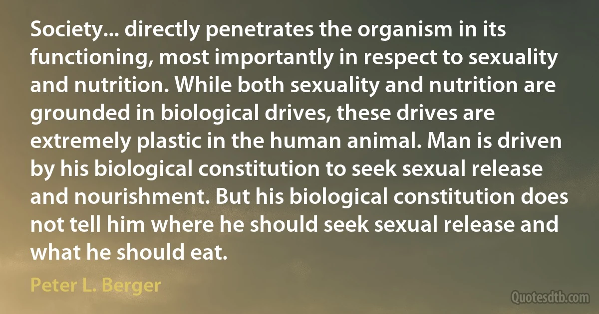 Society... directly penetrates the organism in its functioning, most importantly in respect to sexuality and nutrition. While both sexuality and nutrition are grounded in biological drives, these drives are extremely plastic in the human animal. Man is driven by his biological constitution to seek sexual release and nourishment. But his biological constitution does not tell him where he should seek sexual release and what he should eat. (Peter L. Berger)