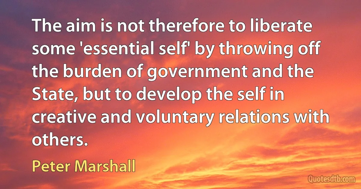 The aim is not therefore to liberate some 'essential self' by throwing off the burden of government and the State, but to develop the self in creative and voluntary relations with others. (Peter Marshall)