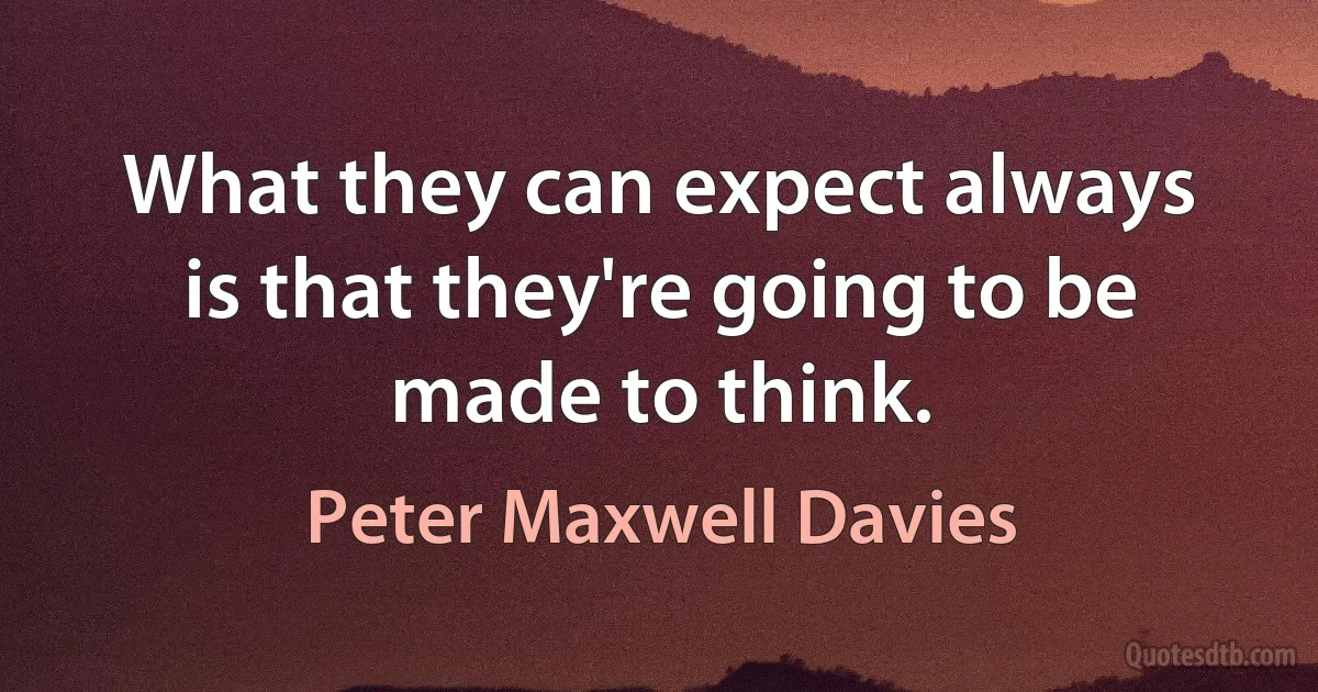 What they can expect always is that they're going to be made to think. (Peter Maxwell Davies)