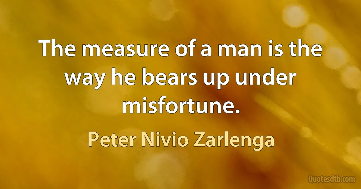 The measure of a man is the way he bears up under misfortune. (Peter Nivio Zarlenga)