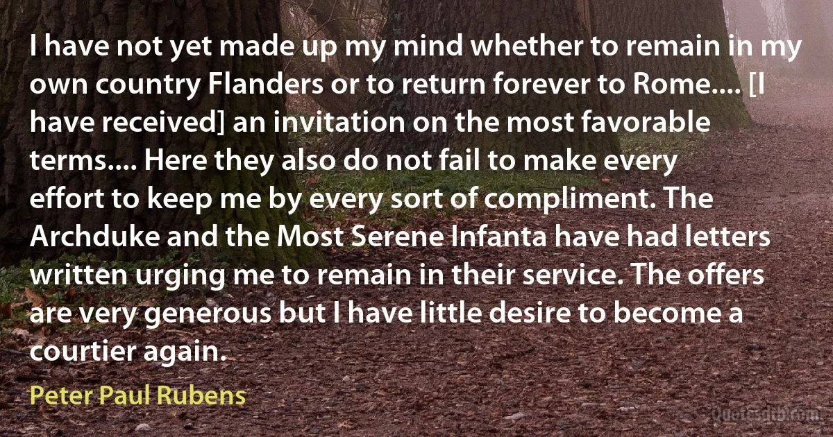 I have not yet made up my mind whether to remain in my own country Flanders or to return forever to Rome.... [I have received] an invitation on the most favorable terms.... Here they also do not fail to make every effort to keep me by every sort of compliment. The Archduke and the Most Serene Infanta have had letters written urging me to remain in their service. The offers are very generous but I have little desire to become a courtier again. (Peter Paul Rubens)