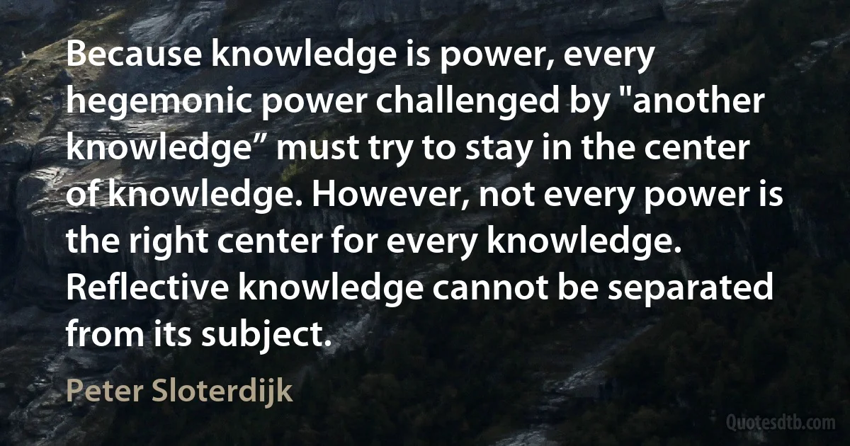 Because knowledge is power, every hegemonic power challenged by "another knowledge” must try to stay in the center of knowledge. However, not every power is the right center for every knowledge. Reflective knowledge cannot be separated from its subject. (Peter Sloterdijk)