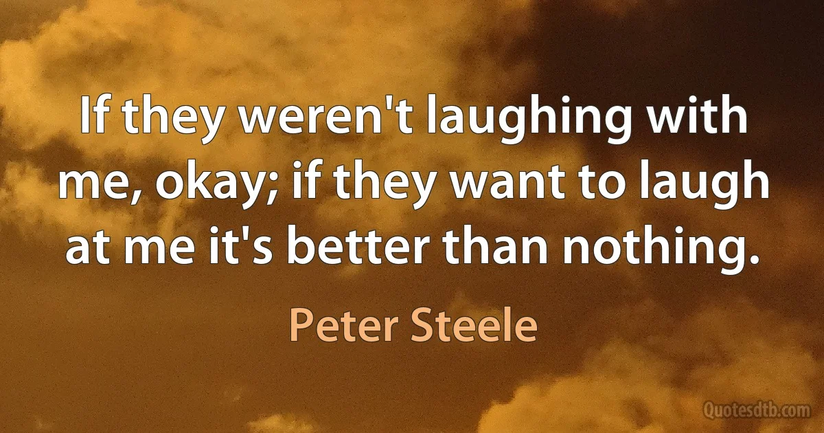 If they weren't laughing with me, okay; if they want to laugh at me it's better than nothing. (Peter Steele)