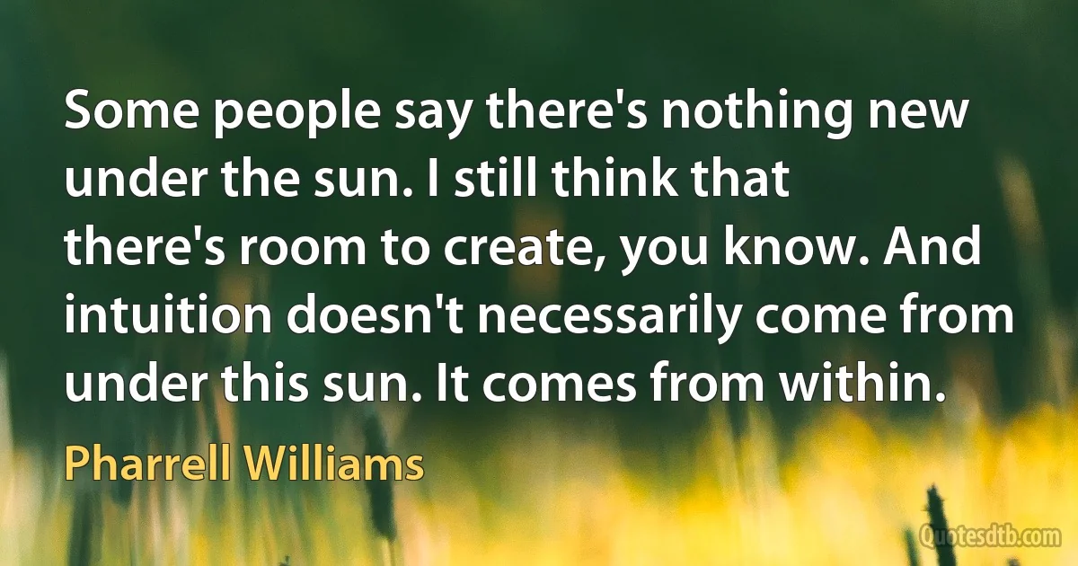 Some people say there's nothing new under the sun. I still think that there's room to create, you know. And intuition doesn't necessarily come from under this sun. It comes from within. (Pharrell Williams)