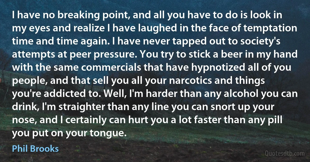 I have no breaking point, and all you have to do is look in my eyes and realize I have laughed in the face of temptation time and time again. I have never tapped out to society's attempts at peer pressure. You try to stick a beer in my hand with the same commercials that have hypnotized all of you people, and that sell you all your narcotics and things you're addicted to. Well, I'm harder than any alcohol you can drink, I'm straighter than any line you can snort up your nose, and I certainly can hurt you a lot faster than any pill you put on your tongue. (Phil Brooks)