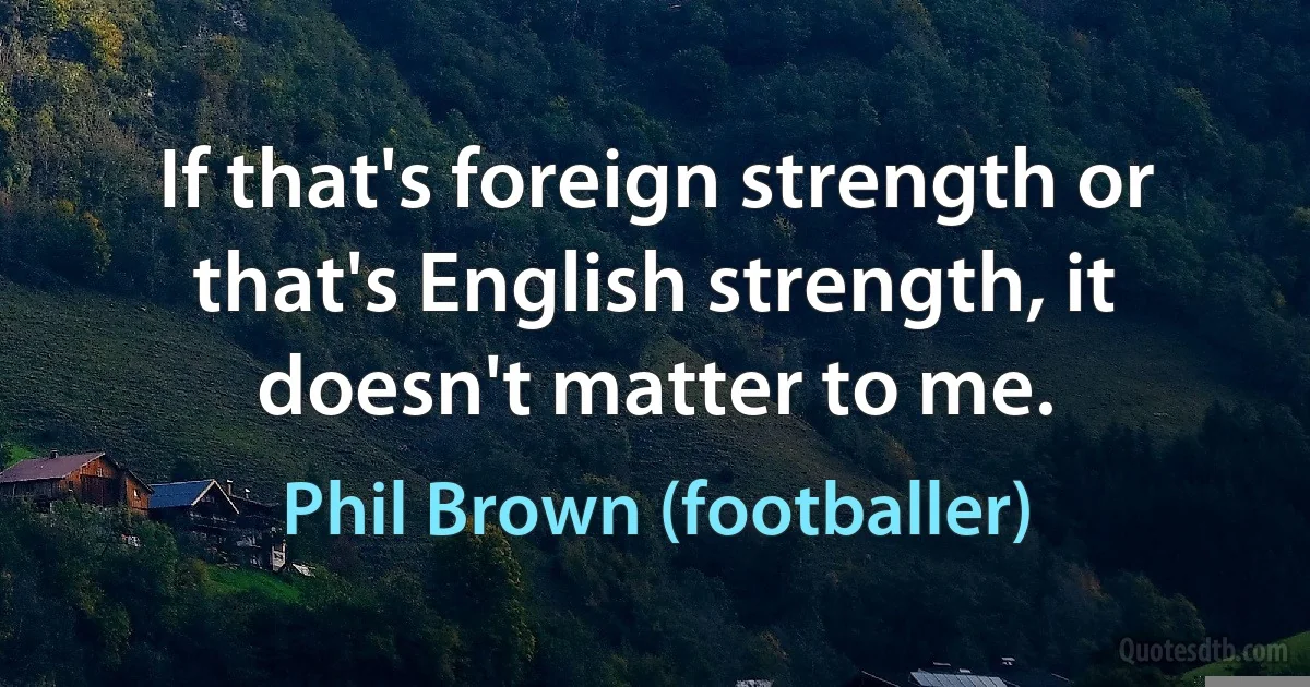 If that's foreign strength or that's English strength, it doesn't matter to me. (Phil Brown (footballer))