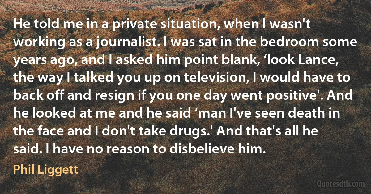 He told me in a private situation, when I wasn't working as a journalist. I was sat in the bedroom some years ago, and I asked him point blank, ‘look Lance, the way I talked you up on television, I would have to back off and resign if you one day went positive'. And he looked at me and he said ‘man I've seen death in the face and I don't take drugs.' And that's all he said. I have no reason to disbelieve him. (Phil Liggett)