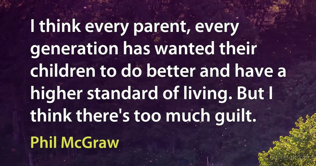 I think every parent, every generation has wanted their children to do better and have a higher standard of living. But I think there's too much guilt. (Phil McGraw)