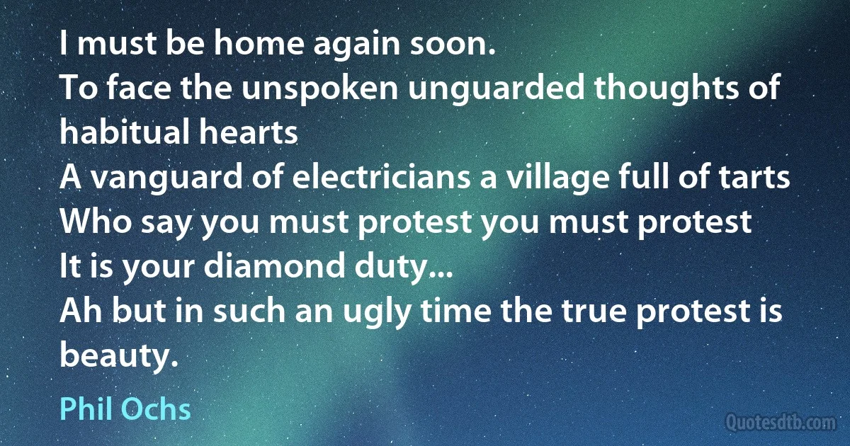 I must be home again soon.
To face the unspoken unguarded thoughts of habitual hearts
A vanguard of electricians a village full of tarts
Who say you must protest you must protest
It is your diamond duty...
Ah but in such an ugly time the true protest is beauty. (Phil Ochs)