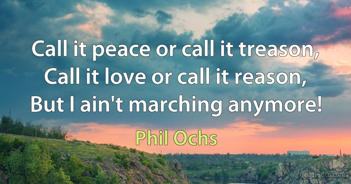 Call it peace or call it treason,
Call it love or call it reason,
But I ain't marching anymore! (Phil Ochs)