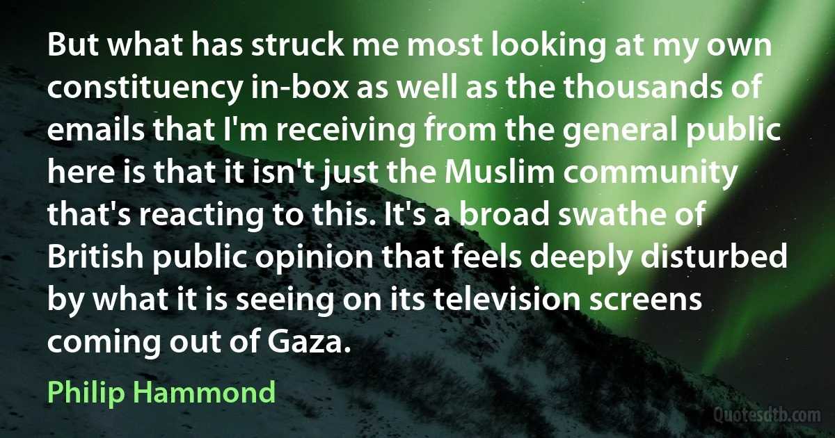 But what has struck me most looking at my own constituency in-box as well as the thousands of emails that I'm receiving from the general public here is that it isn't just the Muslim community that's reacting to this. It's a broad swathe of British public opinion that feels deeply disturbed by what it is seeing on its television screens coming out of Gaza. (Philip Hammond)