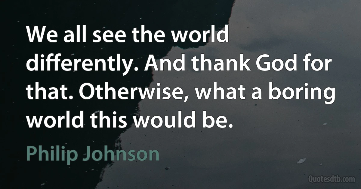 We all see the world differently. And thank God for that. Otherwise, what a boring world this would be. (Philip Johnson)