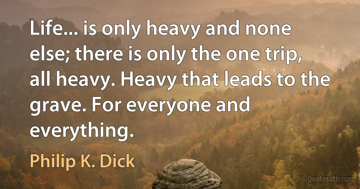 Life... is only heavy and none else; there is only the one trip, all heavy. Heavy that leads to the grave. For everyone and everything. (Philip K. Dick)