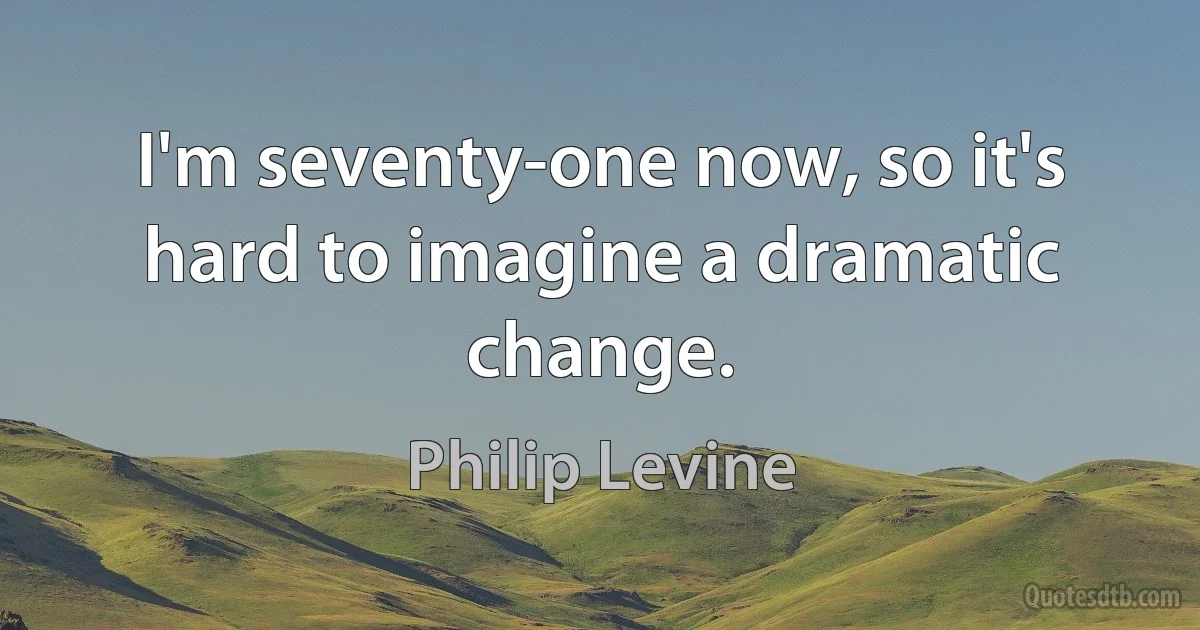 I'm seventy-one now, so it's hard to imagine a dramatic change. (Philip Levine)