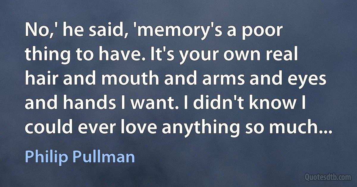 No,' he said, 'memory's a poor thing to have. It's your own real hair and mouth and arms and eyes and hands I want. I didn't know I could ever love anything so much... (Philip Pullman)