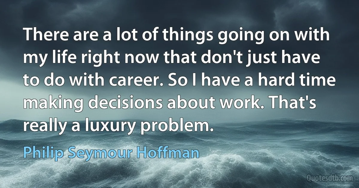 There are a lot of things going on with my life right now that don't just have to do with career. So I have a hard time making decisions about work. That's really a luxury problem. (Philip Seymour Hoffman)