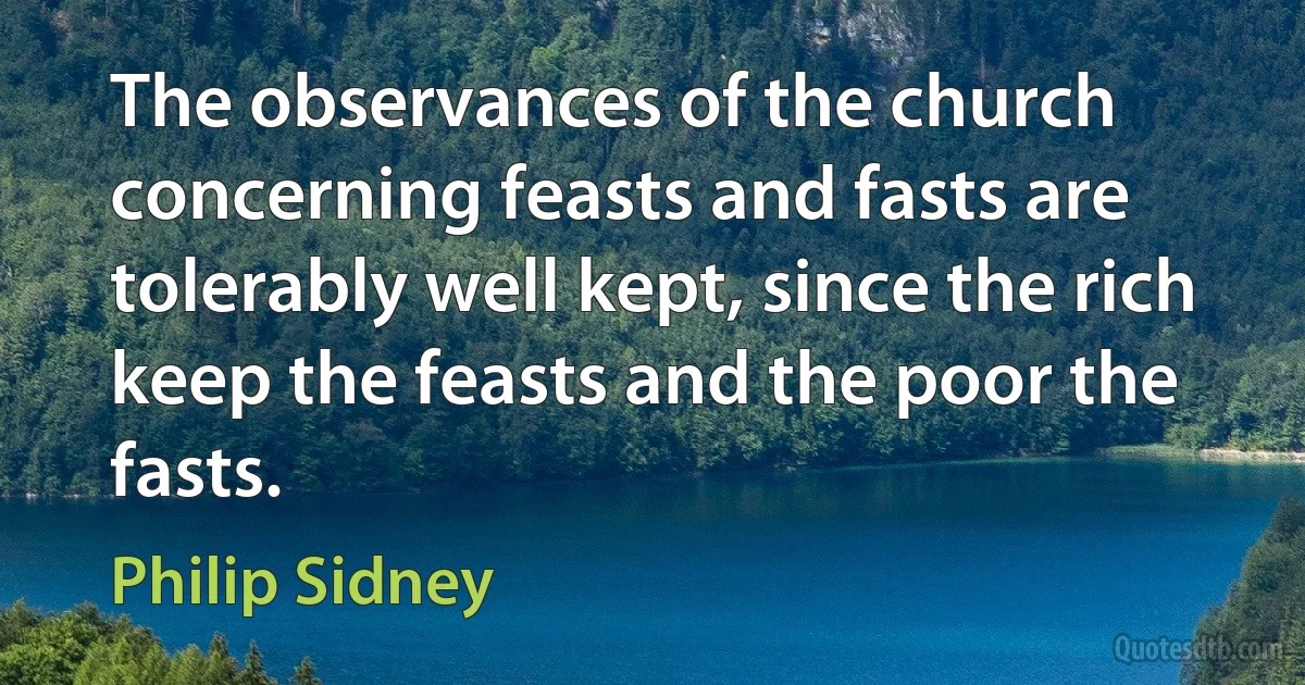 The observances of the church concerning feasts and fasts are tolerably well kept, since the rich keep the feasts and the poor the fasts. (Philip Sidney)