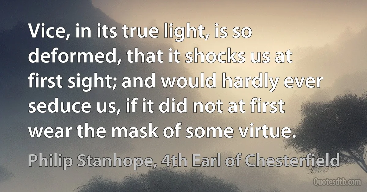 Vice, in its true light, is so deformed, that it shocks us at first sight; and would hardly ever seduce us, if it did not at first wear the mask of some virtue. (Philip Stanhope, 4th Earl of Chesterfield)