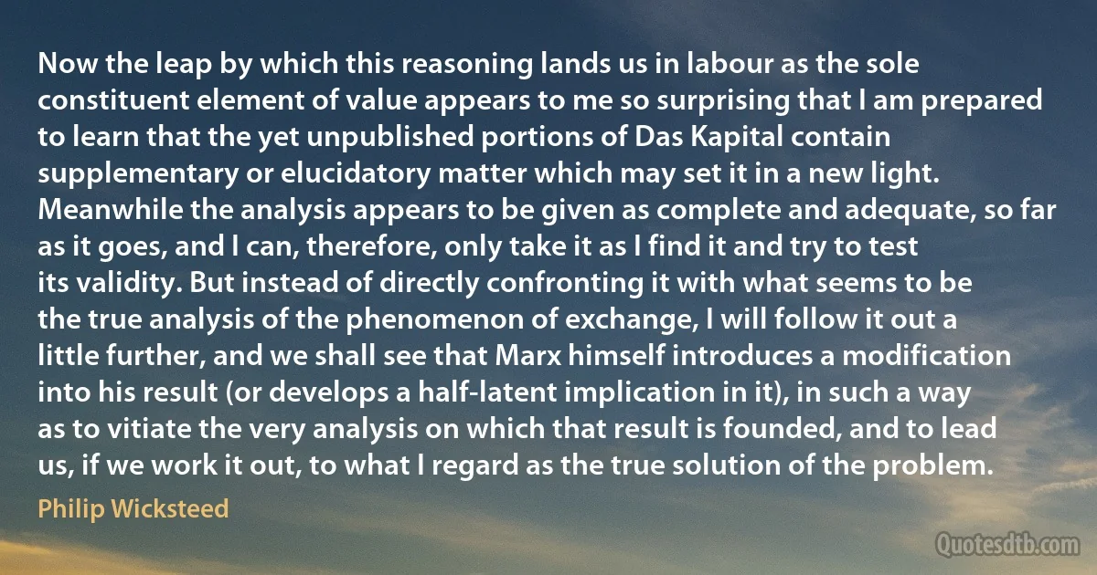 Now the leap by which this reasoning lands us in labour as the sole constituent element of value appears to me so surprising that I am prepared to learn that the yet unpublished portions of Das Kapital contain supplementary or elucidatory matter which may set it in a new light. Meanwhile the analysis appears to be given as complete and adequate, so far as it goes, and I can, therefore, only take it as I find it and try to test its validity. But instead of directly confronting it with what seems to be the true analysis of the phenomenon of exchange, I will follow it out a little further, and we shall see that Marx himself introduces a modification into his result (or develops a half-latent implication in it), in such a way as to vitiate the very analysis on which that result is founded, and to lead us, if we work it out, to what I regard as the true solution of the problem. (Philip Wicksteed)