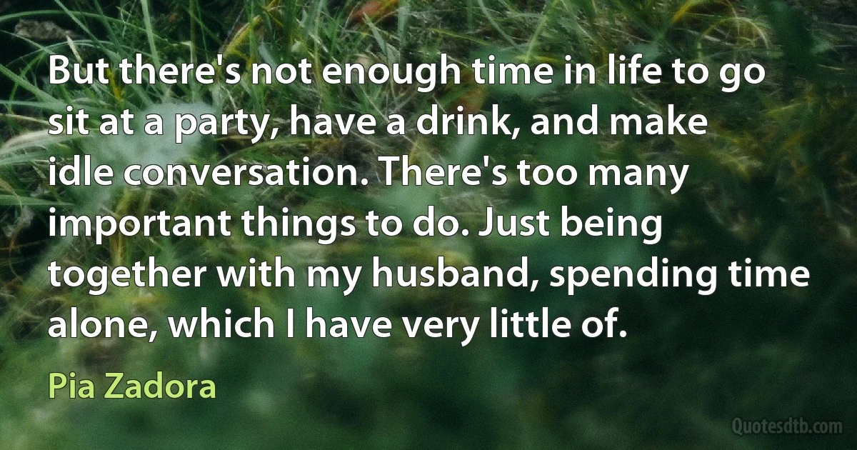 But there's not enough time in life to go sit at a party, have a drink, and make idle conversation. There's too many important things to do. Just being together with my husband, spending time alone, which I have very little of. (Pia Zadora)