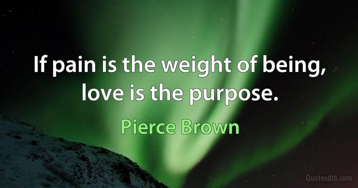 If pain is the weight of being, love is the purpose. (Pierce Brown)