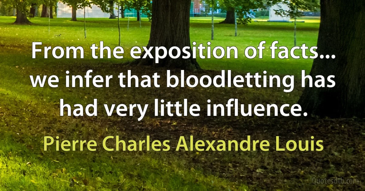 From the exposition of facts... we infer that bloodletting has had very little influence. (Pierre Charles Alexandre Louis)