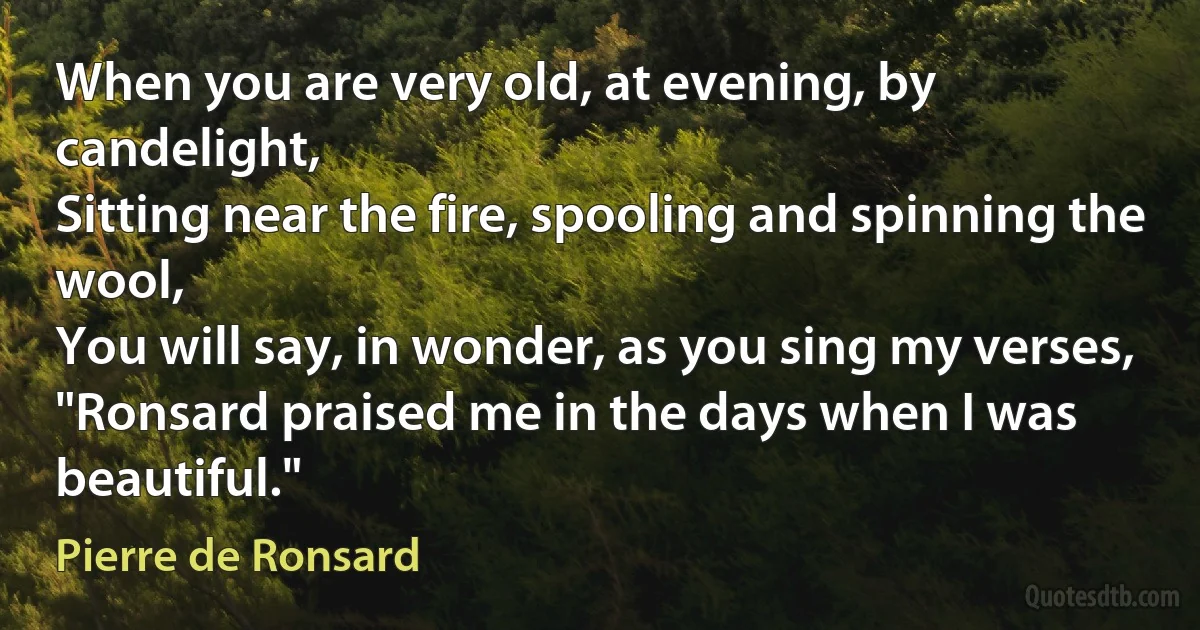 When you are very old, at evening, by candelight,
Sitting near the fire, spooling and spinning the wool,
You will say, in wonder, as you sing my verses,
"Ronsard praised me in the days when I was beautiful." (Pierre de Ronsard)