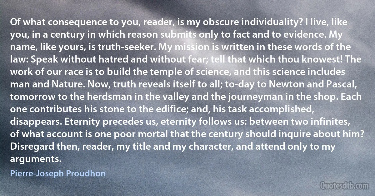 Of what consequence to you, reader, is my obscure individuality? I live, like you, in a century in which reason submits only to fact and to evidence. My name, like yours, is truth-seeker. My mission is written in these words of the law: Speak without hatred and without fear; tell that which thou knowest! The work of our race is to build the temple of science, and this science includes man and Nature. Now, truth reveals itself to all; to-day to Newton and Pascal, tomorrow to the herdsman in the valley and the journeyman in the shop. Each one contributes his stone to the edifice; and, his task accomplished, disappears. Eternity precedes us, eternity follows us: between two infinites, of what account is one poor mortal that the century should inquire about him?
Disregard then, reader, my title and my character, and attend only to my arguments. (Pierre-Joseph Proudhon)