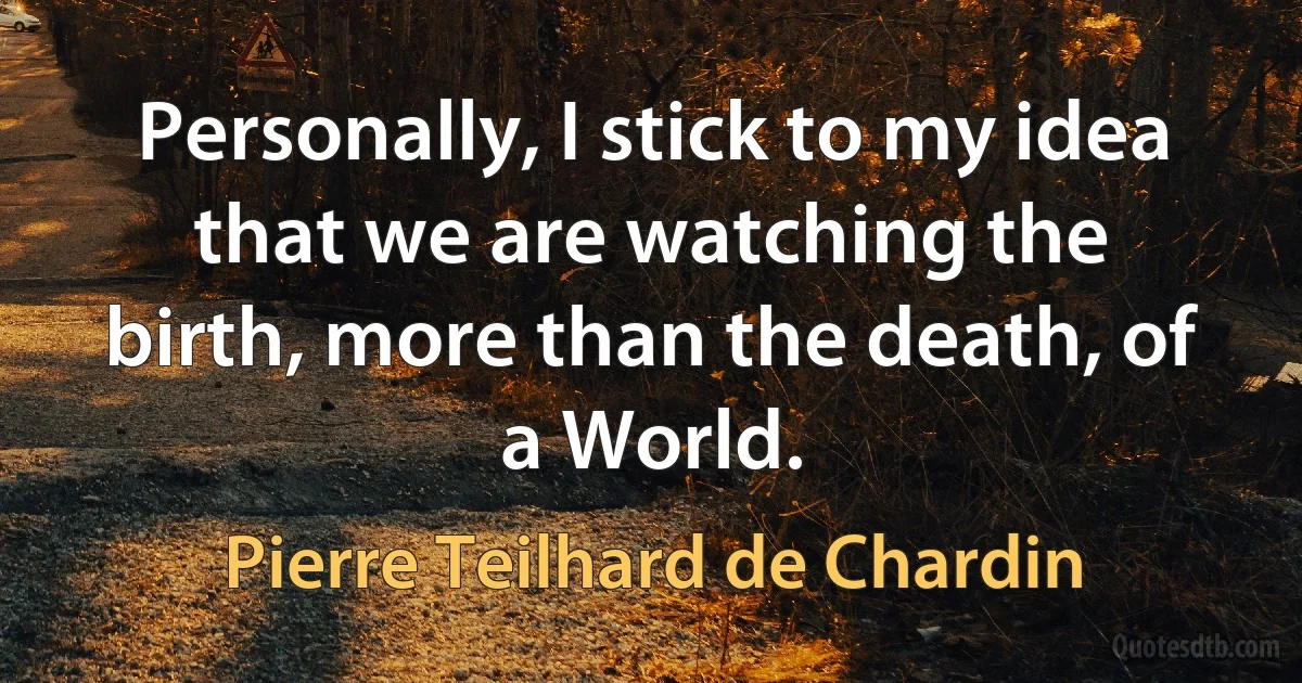 Personally, I stick to my idea that we are watching the birth, more than the death, of a World. (Pierre Teilhard de Chardin)